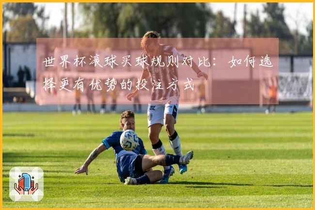 世界杯滚球买球规则对比：如何选择更有优势的投注方式