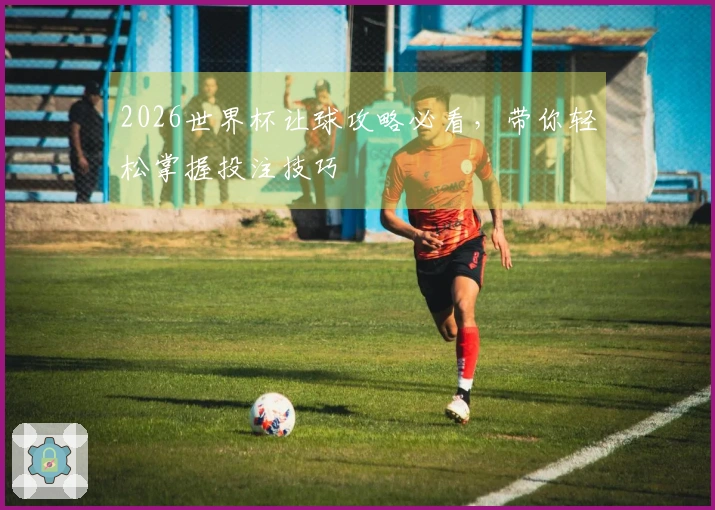 2026世界杯让球攻略必看，带你轻松掌握投注技巧