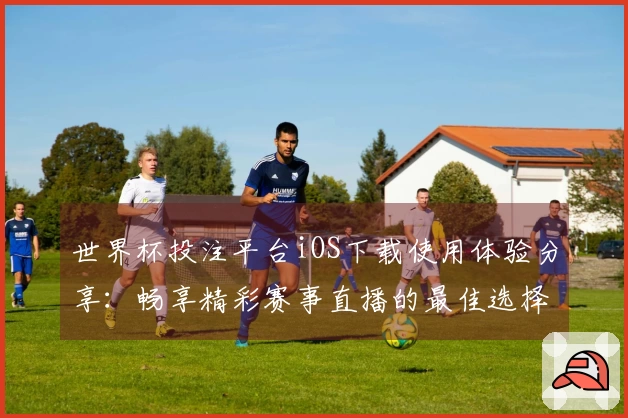 世界杯投注平台iOS下载使用体验分享：畅享精彩赛事直播的最佳选择